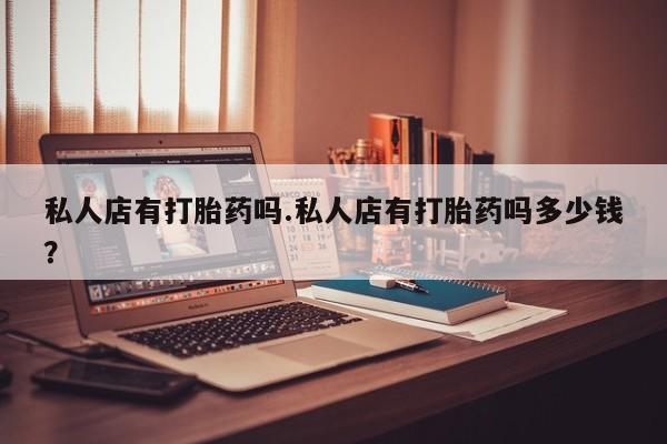 打胎药专卖微信私人店有打胎药吗.私人店有打胎药吗多少钱？