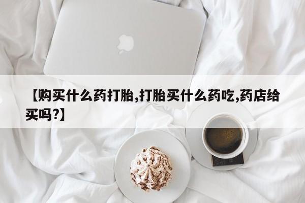 打胎药专卖微信【购买什么药打胎,打胎买什么药吃,药店给买吗?】